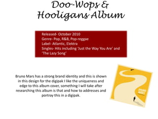Doo-Wops &
             Hooligans Album
                Released- October 2010
                Genre- Pop, R&B, Pop-reggae
                Label- Atlantic, Elektra
                Singles- Hits including ‘Just the Way You Are’ and
                ‘The Lazy Song’




Bruno Mars has a strong brand identity and this is shown
 in this design for the digipak I like the uniqueness and
  edge to this album cover, something I will take after
researching this album is that and how to addresses and
                 portray this in a digipak.
 
