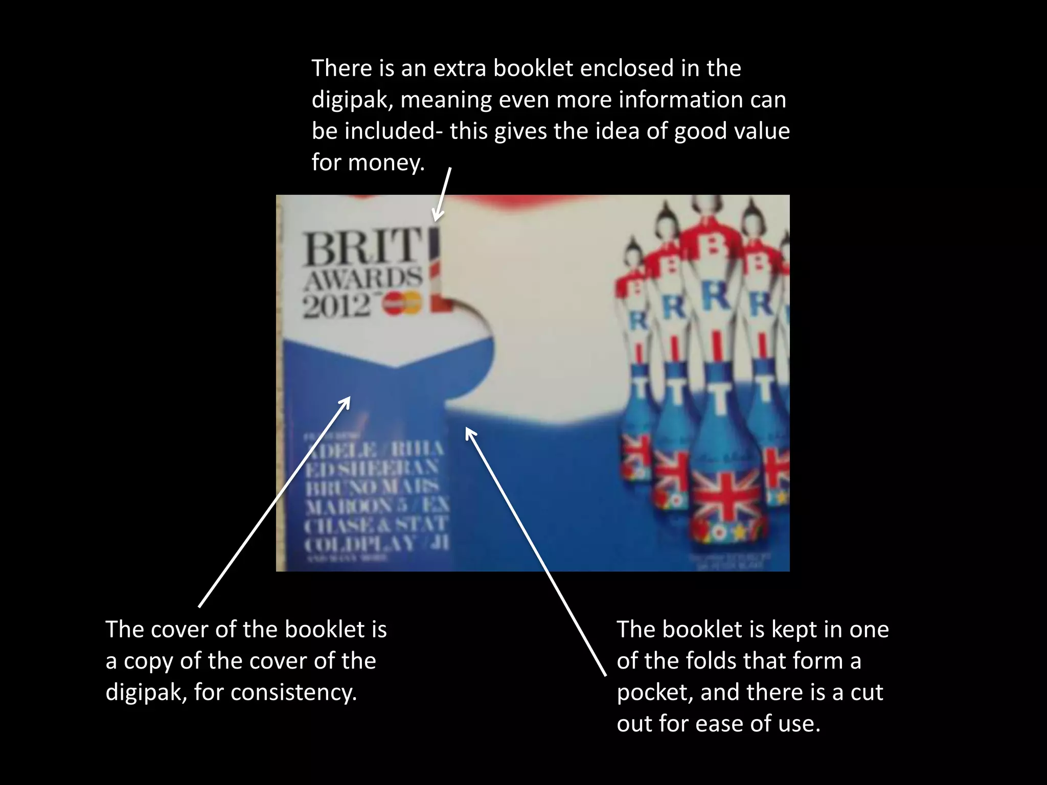 There is an extra booklet enclosed in the
                   digipak, meaning even more information can
                   be included- this gives the idea of good value
                   for money.




The cover of the booklet is                     The booklet is kept in one
a copy of the cover of the                      of the folds that form a
digipak, for consistency.                       pocket, and there is a cut
                                                out for ease of use.
 
