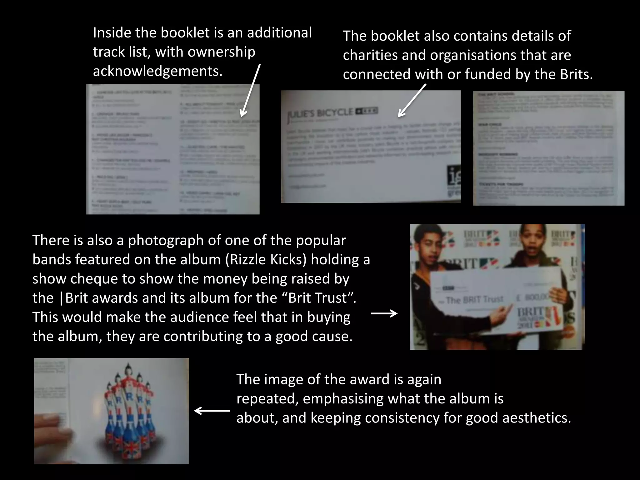 Inside the booklet is an additional   The booklet also contains details of
         track list, with ownership            charities and organisations that are
         acknowledgements.                     connected with or funded by the Brits.




There is also a photograph of one of the popular
bands featured on the album (Rizzle Kicks) holding a
show cheque to show the money being raised by
the |Brit awards and its album for the “Brit Trust”.
This would make the audience feel that in buying
the album, they are contributing to a good cause.

                               The image of the award is again
                               repeated, emphasising what the album is
                               about, and keeping consistency for good aesthetics.
 