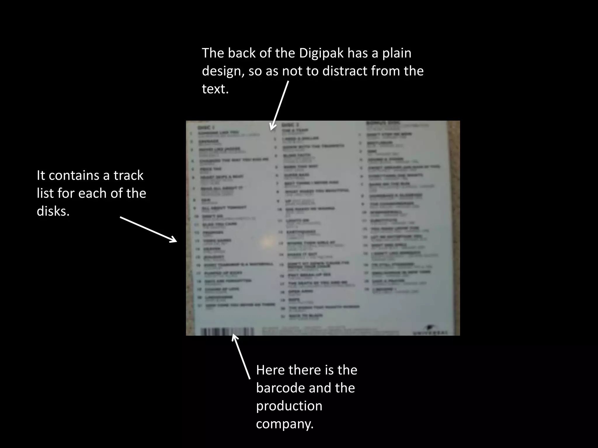 The back of the Digipak has a plain
                       design, so as not to distract from the
                       text.




It contains a track
list for each of the
disks.




                                Here there is the
                                barcode and the
                                production
                                company.
 