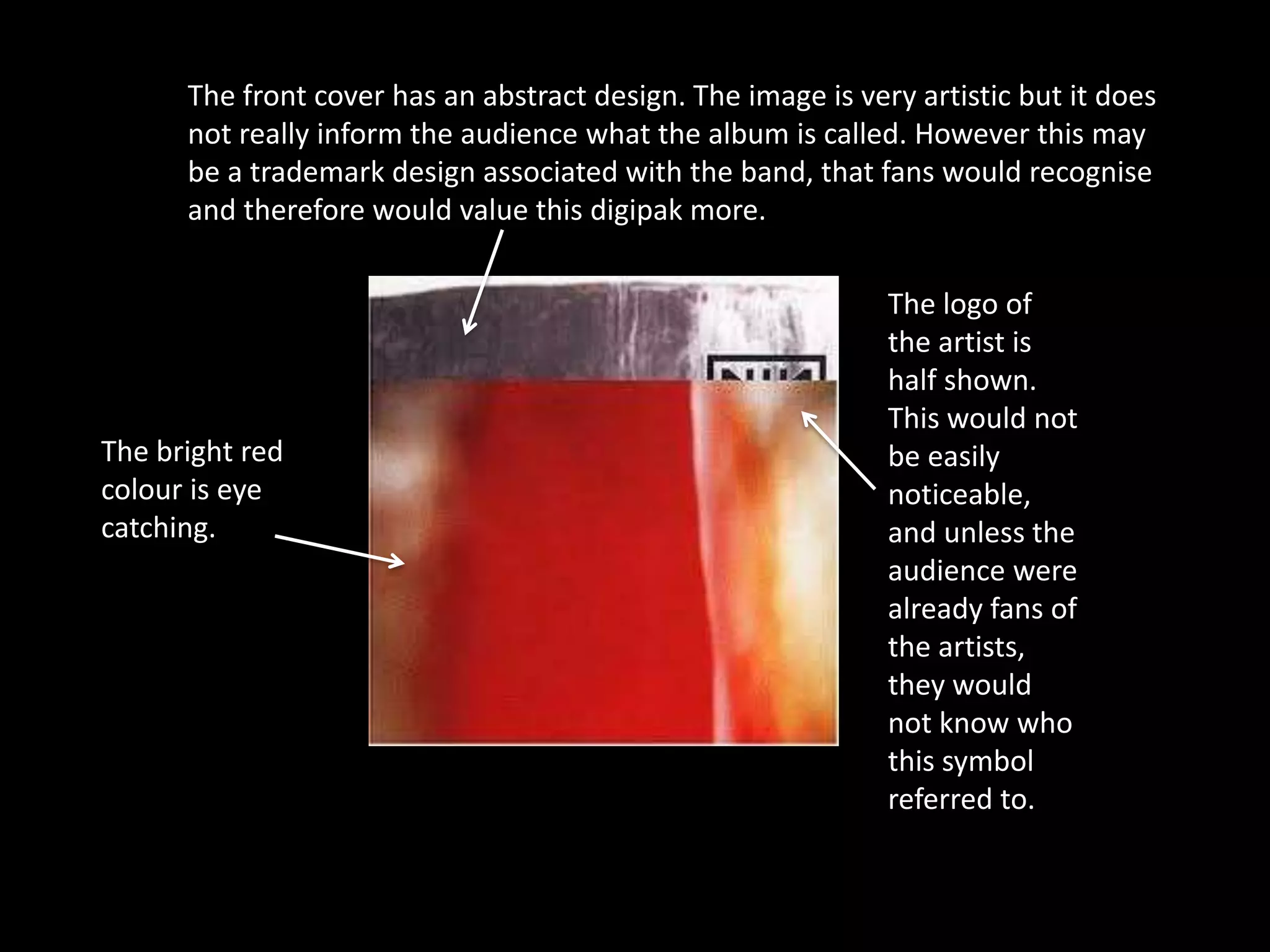 The front cover has an abstract design. The image is very artistic but it does
      not really inform the audience what the album is called. However this may
      be a trademark design associated with the band, that fans would recognise
      and therefore would value this digipak more.

                                                              The logo of
                                                              the artist is
                                                              half shown.
                                                              This would not
The bright red                                                be easily
colour is eye                                                 noticeable,
catching.                                                     and unless the
                                                              audience were
                                                              already fans of
                                                              the artists,
                                                              they would
                                                              not know who
                                                              this symbol
                                                              referred to.
 