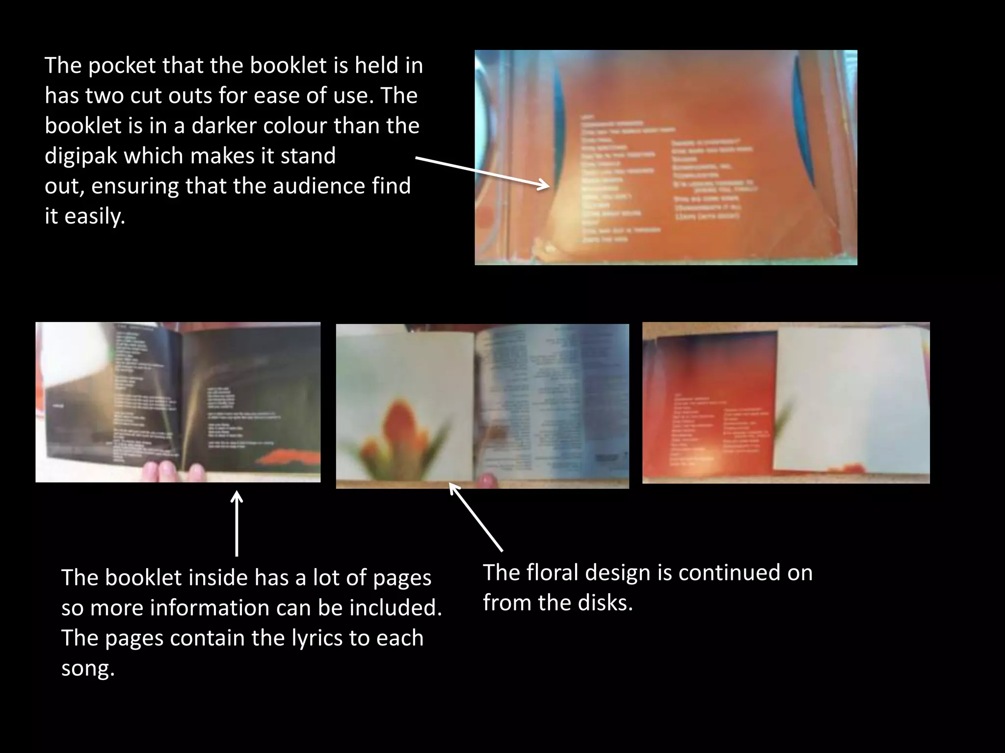 The pocket that the booklet is held in
has two cut outs for ease of use. The
booklet is in a darker colour than the
digipak which makes it stand
out, ensuring that the audience find
it easily.




 The booklet inside has a lot of pages   The floral design is continued on
 so more information can be included.    from the disks.
 The pages contain the lyrics to each
 song.
 