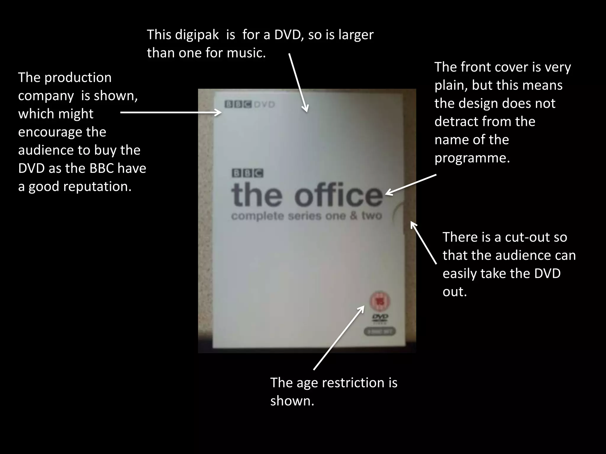 This digipak is for a DVD, so is larger
                      than one for music.
                                                                    The front cover is very
The production
                                                                    plain, but this means
company is shown,
                                                                    the design does not
which might
                                                                    detract from the
encourage the
                                                                    name of the
audience to buy the
                                                                    programme.
DVD as the BBC have
a good reputation.


                                                                     There is a cut-out so
                                                                     that the audience can
                                                                     easily take the DVD
                                                                     out.




                                           The age restriction is
                                           shown.
 