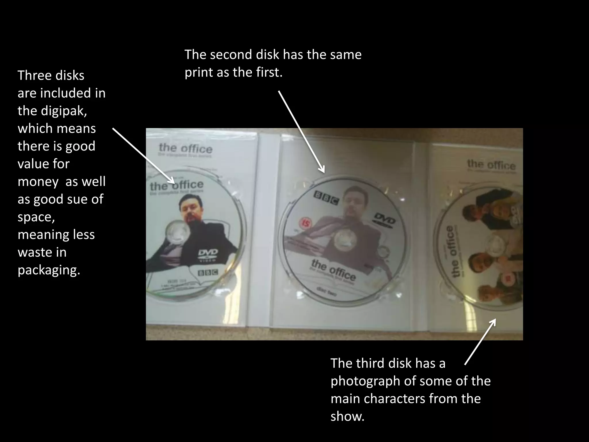 The second disk has the same
Three disks       print as the first.
are included in
the digipak,
which means
there is good
value for
money as well
as good sue of
space,
meaning less
waste in
packaging.




                                         The third disk has a
                                         photograph of some of the
                                         main characters from the
                                         show.
 