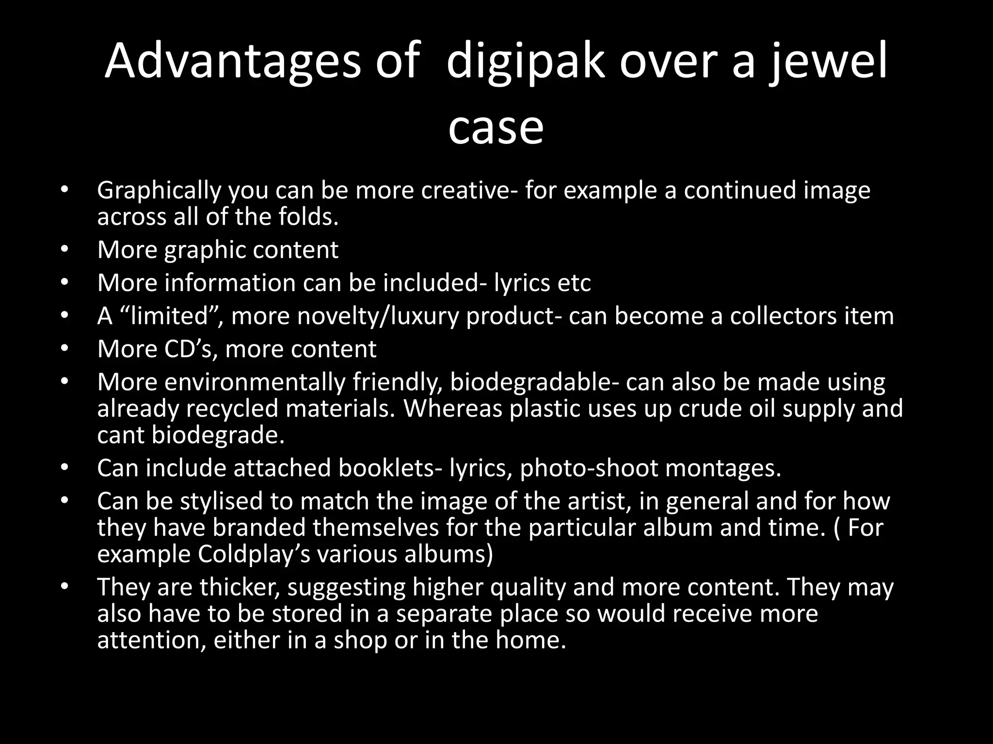 Advantages of digipak over a jewel
                 case
• Graphically you can be more creative- for example a continued image
  across all of the folds.
• More graphic content
• More information can be included- lyrics etc
• A “limited”, more novelty/luxury product- can become a collectors item
• More CD’s, more content
• More environmentally friendly, biodegradable- can also be made using
  already recycled materials. Whereas plastic uses up crude oil supply and
  cant biodegrade.
• Can include attached booklets- lyrics, photo-shoot montages.
• Can be stylised to match the image of the artist, in general and for how
  they have branded themselves for the particular album and time. ( For
  example Coldplay’s various albums)
• They are thicker, suggesting higher quality and more content. They may
  also have to be stored in a separate place so would receive more
  attention, either in a shop or in the home.
 