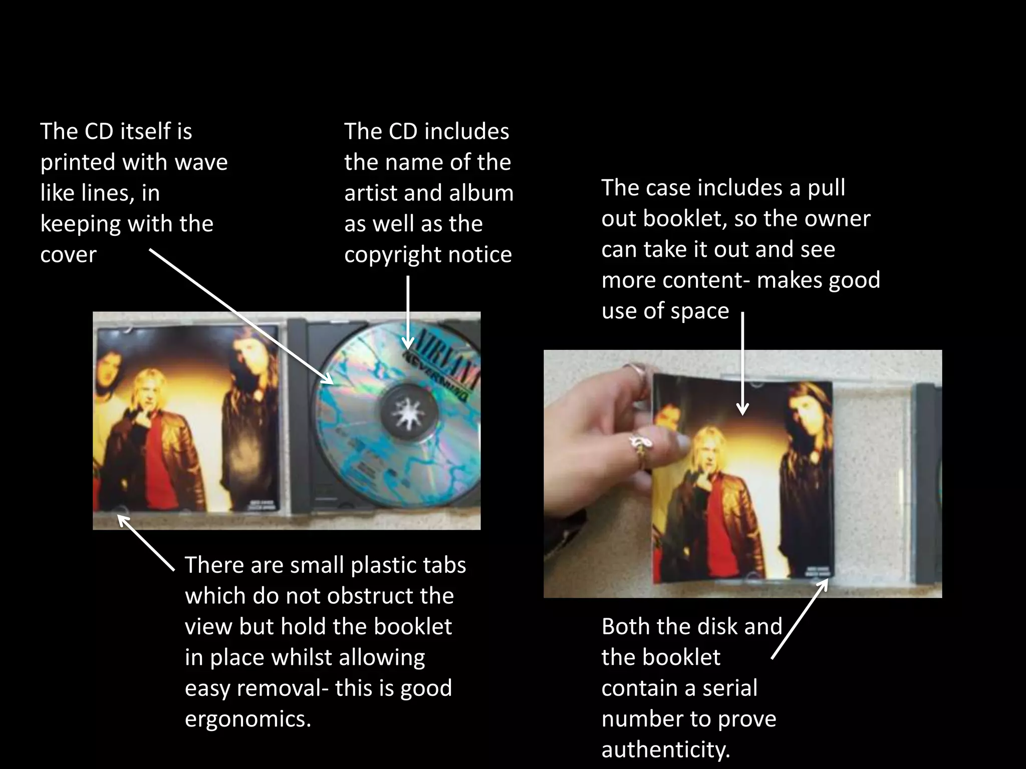The CD itself is            The CD includes
printed with wave           the name of the
like lines, in              artist and album   The case includes a pull
keeping with the            as well as the     out booklet, so the owner
cover                       copyright notice   can take it out and see
                                               more content- makes good
                                               use of space




             There are small plastic tabs
             which do not obstruct the
             view but hold the booklet         Both the disk and
             in place whilst allowing          the booklet
             easy removal- this is good        contain a serial
             ergonomics.                       number to prove
                                               authenticity.
 