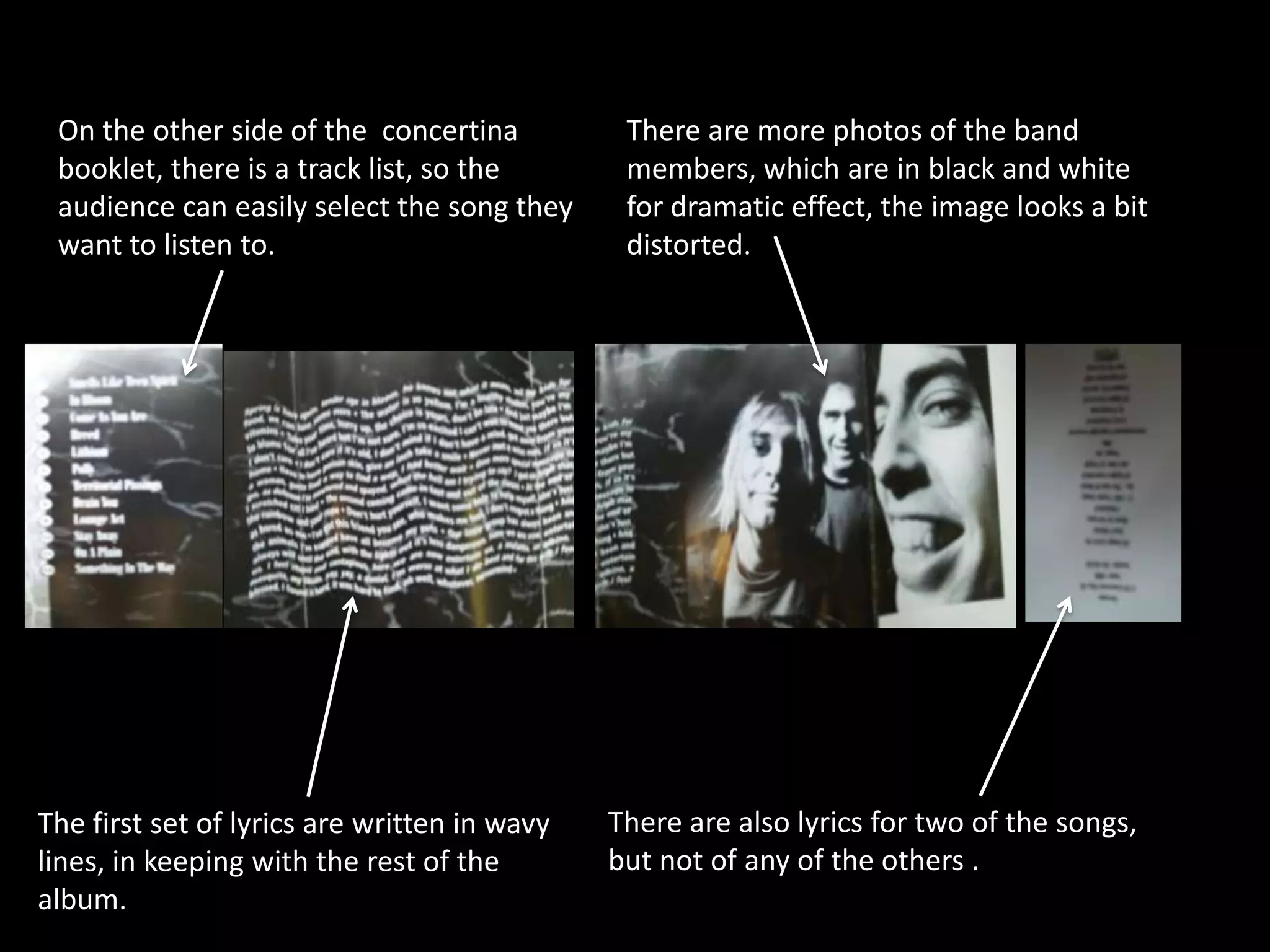On the other side of the concertina           There are more photos of the band
 booklet, there is a track list, so the        members, which are in black and white
 audience can easily select the song they      for dramatic effect, the image looks a bit
 want to listen to.                            distorted.




The first set of lyrics are written in wavy   There are also lyrics for two of the songs,
lines, in keeping with the rest of the        but not of any of the others .
album.
 
