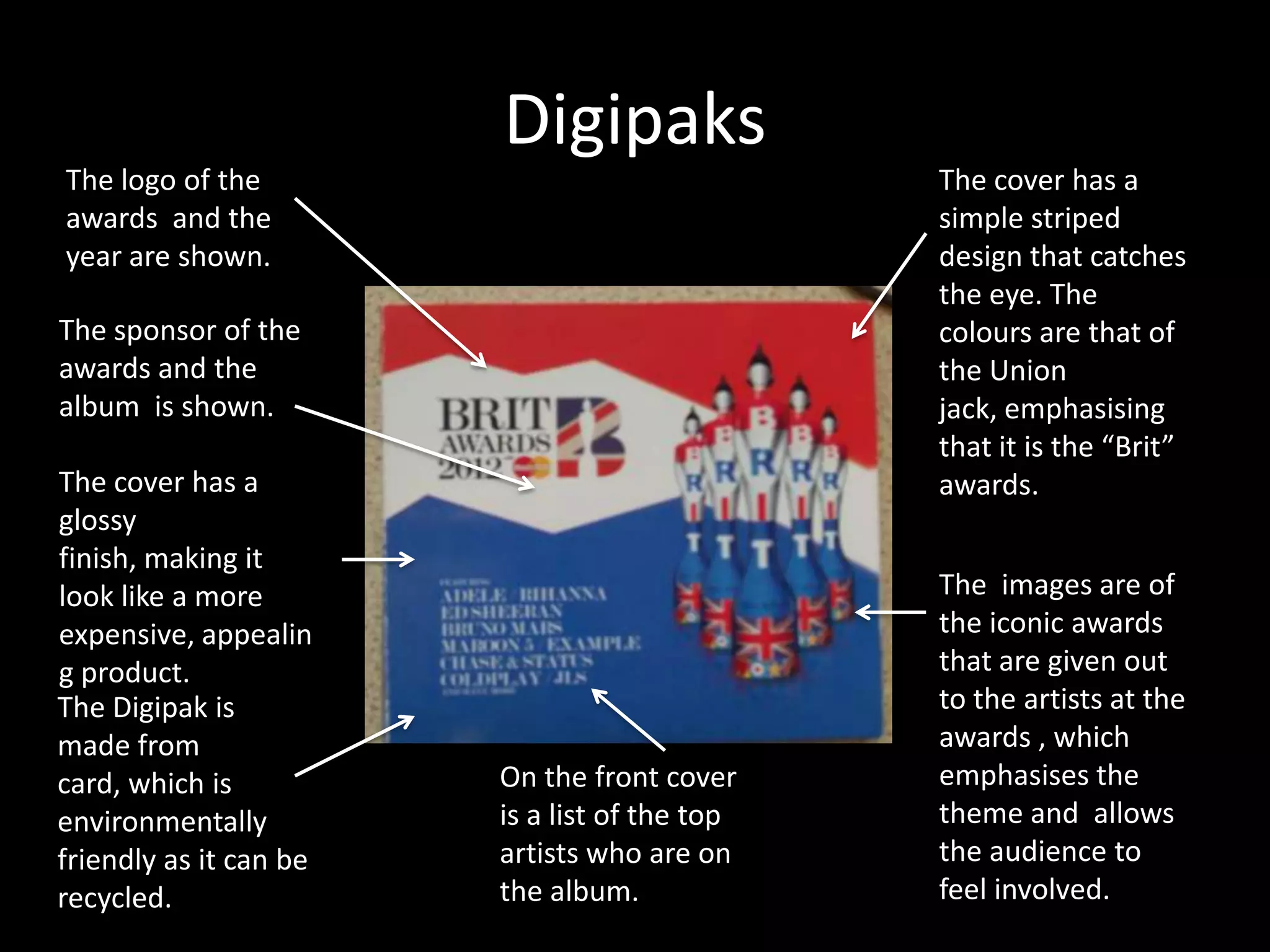 Digipaks
The logo of the                                The cover has a
awards and the                                 simple striped
year are shown.                                design that catches
                                               the eye. The
The sponsor of the                             colours are that of
awards and the                                 the Union
album is shown.                                jack, emphasising
                                               that it is the “Brit”
The cover has a                                awards.
glossy
finish, making it
look like a more                               The images are of
expensive, appealin                            the iconic awards
g product.                                     that are given out
The Digipak is                                 to the artists at the
made from                                      awards , which
card, which is          On the front cover     emphasises the
environmentally         is a list of the top   theme and allows
friendly as it can be   artists who are on     the audience to
recycled.               the album.             feel involved.
 