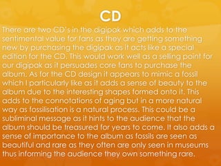 CD
There are two CD’s in the digipak which adds to the
sentimental value for fans as they are getting something
new by purchasing the digipak as it acts like a special
edition for the CD. This would work well as a selling point for
our digipak as it persuades core fans to purchase the
album. As for the CD design it appears to mimic a fossil
which I particularly like as it adds a sense of beauty to the
album due to the interesting shapes formed onto it. This
adds to the connotations of aging but in a more natural
way as fossilisation is a natural process. This could be a
subliminal message as it hints to the audience that the
album should be treasured for years to come. It also adds a
sense of importance to the album as fossils are seen as
beautiful and rare as they often are only seen in museums
thus informing the audience they own something rare.
 