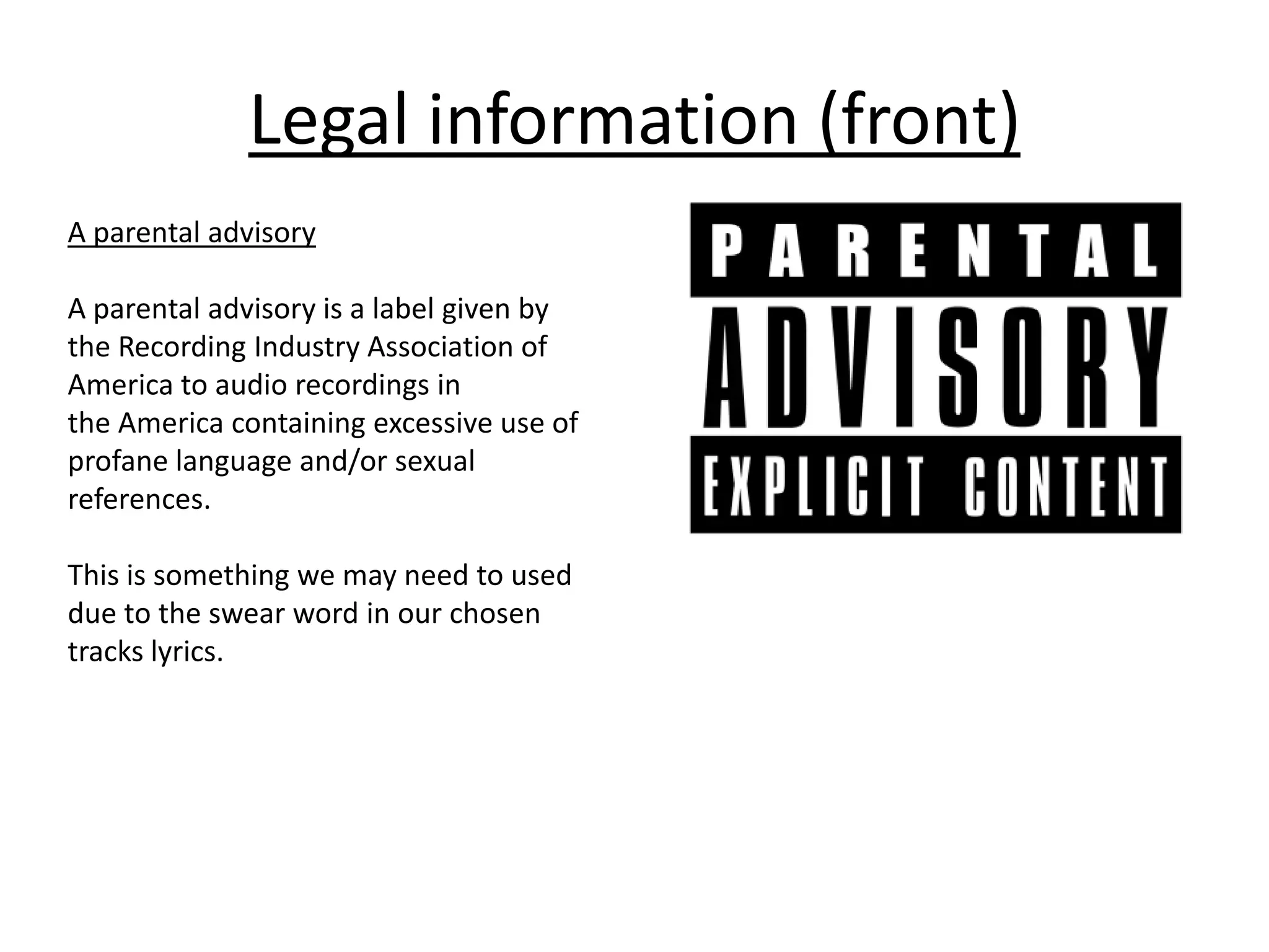 Legal information (front)
A parental advisory
A parental advisory is a label given by
the Recording Industry Association of
America to audio recordings in
the America containing excessive use of
profane language and/or sexual
references.
This is something we may need to used
due to the swear word in our chosen
tracks lyrics.
 