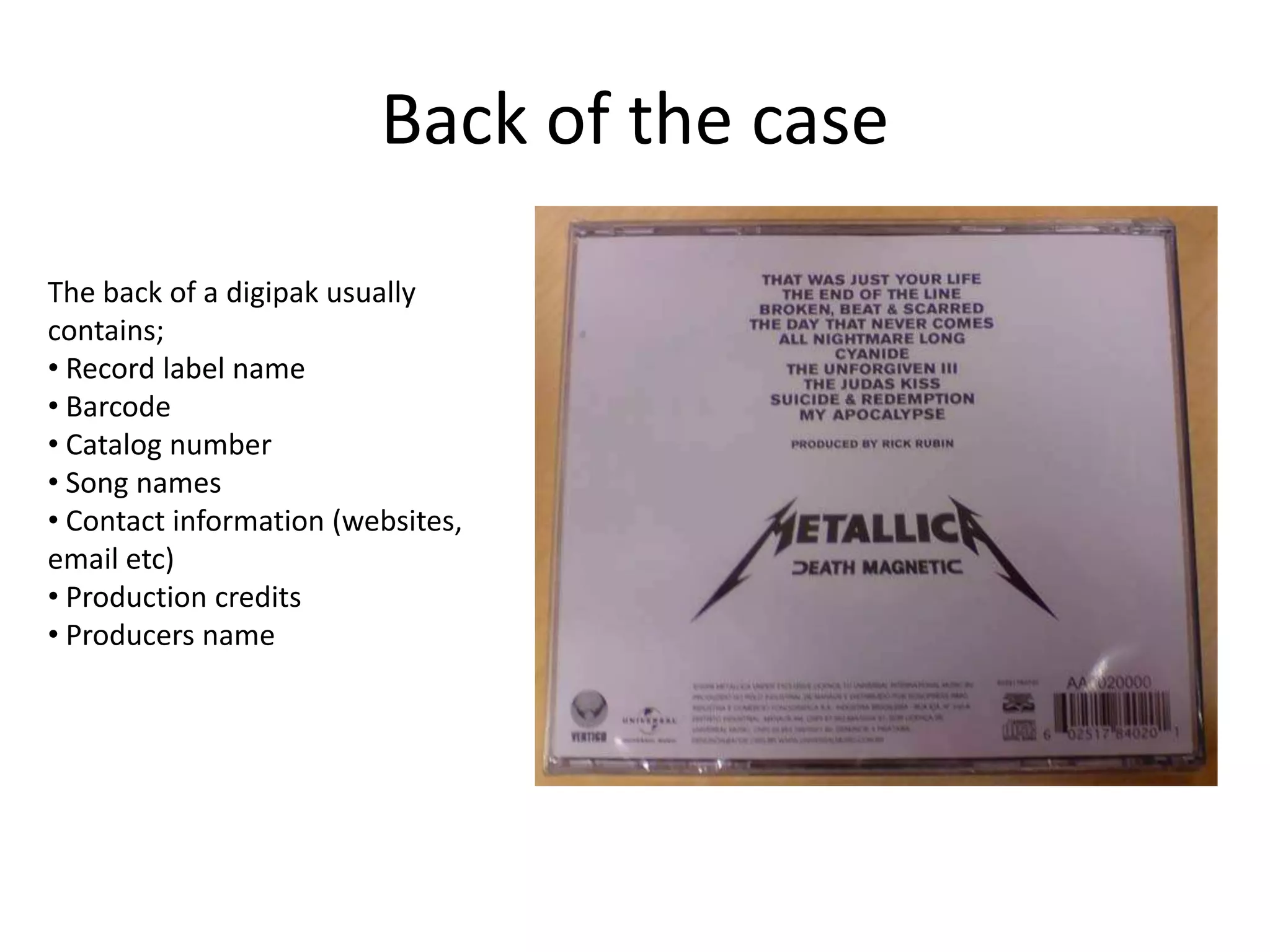 Back of the case
The back of a digipak usually
contains;
• Record label name
• Barcode
• Catalog number
• Song names
• Contact information (websites,
email etc)
• Production credits
• Producers name
 