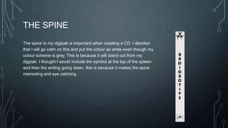 THE SPINE 
The spine to my digipak is important when creating a CD. I decided 
that I will go calm on this and put the colour as white even though my 
colour scheme is grey. This is because it will stand out from my 
digipak. I thought I would include the symbol at the top of the spleen 
and then the writing going down, this is because it makes the spine 
interesting and eye catching 
