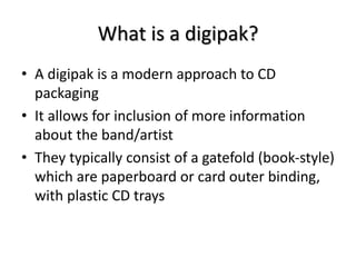 What is a digipak? 
• A digipak is a modern approach to CD 
packaging 
• It allows for inclusion of more information 
abou...