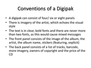 Conventions of a Digipak 
• A digipak can consist of four/ six or eight panels 
• There is imagery of the artist, which ec...