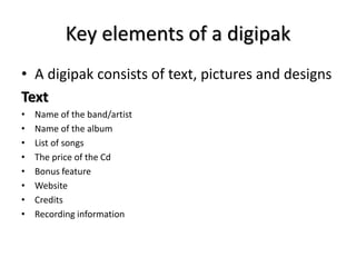 Key elements of a digipak 
• A digipak consists of text, pictures and designs 
Text 
• Name of the band/artist 
• Name of ...