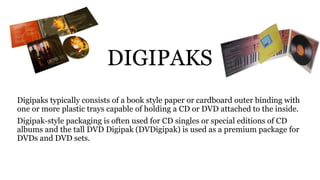 DIGIPAKS
Digipaks typically consists of a book style paper or cardboard outer binding with
one or more plastic trays capable of holding a CD or DVD attached to the inside.
Digipak-style packaging is often used for CD singles or special editions of CD
albums and the tall DVD Digipak (DVDigipak) is used as a premium package for
DVDs and DVD sets.
 
