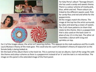 For Katy Perry’s album ‘Teenage Dream’,
she has used a candy and sweets theme.
There is a colour scheme of mostly pink,
blue, white and red. These colours are
linked to the different sweets used. Pink
for candy floss and red and white for the
peppermints.
All the images match this theme. The
image at the top has the artist surrounds
by cakes and wearing a crown of sweets.
The 2 cd’s have patterns on them that
relate to this theme. One is a peppermint
that is also used on the back cover in
place of any ‘o’s in the text. The other cd
resembles a donut with icing and
sprinkles on top.
For 2 of the images above, the artist isn’t wearing clothes. This appeals to the male audience and fits in with
Laura Mulvey’s theory of the male gaze. This could also be a part of Goodwin’s theory of voyeurism as the
female body is being looked at.
On the back of the album there is the track list. This is common to see on albums. Each of the songs fits with
the theme and colour scheme as there is a peppermint instead of an ‘o’ and the text is in red and blue. The
image on this panel is the extended image of the front panel.
 