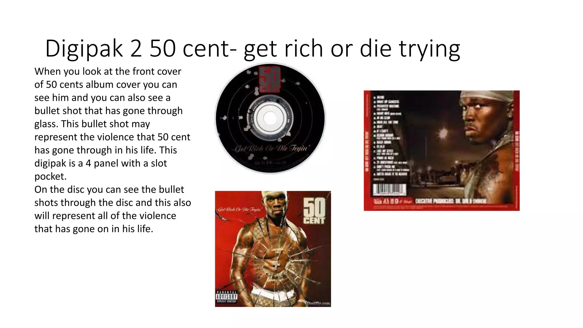 Digipak 2 50 cent- get rich or die trying
When you look at the front cover
of 50 cents album cover you can
see him and you can also see a
bullet shot that has gone through
glass. This bullet shot may
represent the violence that 50 cent
has gone through in his life. This
digipak is a 4 panel with a slot
pocket.
On the disc you can see the bullet
shots through the disc and this also
will represent all of the violence
that has gone on in his life.
 