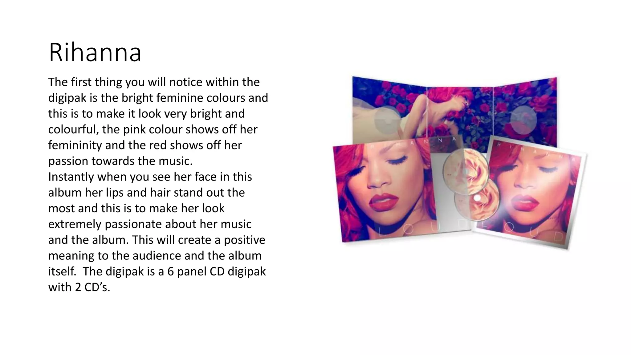 Rihanna
The first thing you will notice within the
digipak is the bright feminine colours and
this is to make it look very bright and
colourful, the pink colour shows off her
femininity and the red shows off her
passion towards the music.
Instantly when you see her face in this
album her lips and hair stand out the
most and this is to make her look
extremely passionate about her music
and the album. This will create a positive
meaning to the audience and the album
itself. The digipak is a 6 panel CD digipak
with 2 CD’s.
 