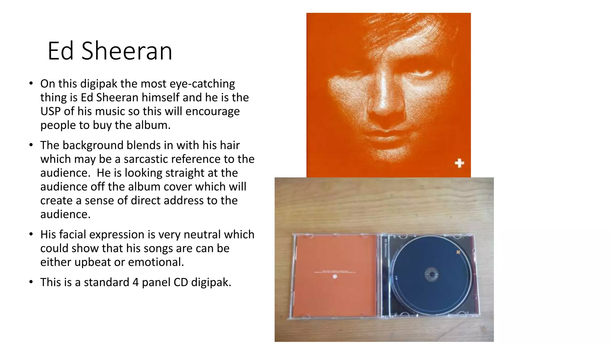 Ed Sheeran
• On this digipak the most eye-catching
thing is Ed Sheeran himself and he is the
USP of his music so this will encourage
people to buy the album.
• The background blends in with his hair
which may be a sarcastic reference to the
audience. He is looking straight at the
audience off the album cover which will
create a sense of direct address to the
audience.
• His facial expression is very neutral which
could show that his songs are can be
either upbeat or emotional.
• This is a standard 4 panel CD digipak.
 