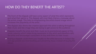 HOW DO THEY BENEFIT THE ARTIST?
 The front of the digipak will have some aspect of what the artist represents
and what their genre is. The digipak will most likely theme a message about
the artists image. This links to emphasizing the artists brand image which
increases the popularity of the artist
 The digipak also shows the creative approach the artist is taking throughout
their music and the image they are trying to get across to the audience.
 Digipaks benefit the artist and their music as its promotional aspect of the
music industry which helps bring awareness to the artist and therefore sells
the artist and encourages consumers to buy and listen to their music.
 Buying a digipak could show your loyalty to the artist because in todays day
and age people are downloading and streaming music instead of buying the
album.
 