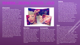 RIHANNA – DIGIPAK ANALYSIS - LOUD
Characters
This digipak only features Rihanna
herself – as one character. She is shown
as a close up shot of her face on the
front of the album, with striking, bold
red hair. She also has matching red
lipstick on – these striking colours relate
well to the title of the album “loud”. She
is shown to be looking down, not
making any eye contact with the camera
suggesting her to be shy and innocent.
Rihanna is known for being a RnB artist
however this album cover goes against
the stereotypical conventions of a RnB
artist as women of the RnB genre are
normally shown in a ‘sexy’ style, which
Rihanna has done in previous albums.
Even though Rihanna has created a CD
of this genre, she has gone against the
conventions to how a more innocent
side to the love theme rather than the
stereotypical objectivity of women and
the sexual side of love
Narrative
There seems to be a narrative to
this digipak as the inside album
artwork sets a fairy-tale like
setting, showing that the CD
may be a story about love
because roses are an iconic
symbol of love. Which in the
album the majority of the songs
relate to this, some however
there are a few which aren’t so
‘innocent’
Iconography
Roses are iconically used within
this digipak, featuring on the
inside artist as well as on the
CD art. The symbolism of the
rose shows innocence and love
and relates to the love theme
of the CD tracks. “only girl in
the world” and the colour red
can relate to danger which links
to the risky songs like “s&m”
Setting
On the inside artwork, Rihanna is
shown lying on a bed of red roses. This
gives off a storybook atmosphere as
she appears in a dream like state. The
princess – like dress shows Rihanna as
innocent as if in a fairy-tale, with the
roses showing love in the females life.
This goes against the CDs RnB genre as
it is more stereotypically representative
of a more indie genre. The use of
lighting captures the artists facial
features in the best way, making her
look more appealing, it also
emphasises the focus on the artists
face and made-up facial features.
Style
There is a strong use of the colour red within
the digipak which is a strong emotional
colour connotating love and possibly
danger. This could be relating to the
emotional songs featured on the CD. The
artist is also shown in a white dress,
connotating innocence which relates well to
a fairy-tale vibe. The vivid colours relate to
the title of the album as the boldness of the
red is striking and eye-catching to the
audience. The text on the front shows the
letters rather spaced out in capital letters,
which suggests the loud aspects of the
name.
 