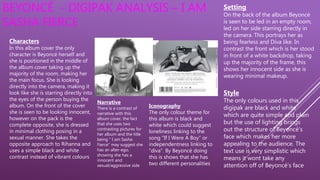 BEYONCÉ - DIGIPAK ANALYSIS – I AM
SASHA FIERCE
Characters
In this album cover the only
character is Beyoncé herself and
she is positioned in the middle of
the album cover taking up the
majority of the room, making her
the main focus. She is looking
directly into the camera, making it
look like she is starring directly into
the eyes of the person buying the
album. On the front of the cover
she is seen to be looking innocent,
however on the pack is the
complete opposite, she is dressed
in minimal clothing posing in a
sexual manner. She takes the
opposite approach to Rihanna and
uses a simple black and white
contrast instead of vibrant colours
Narrative
There is a contrast of
narrative with this
album cover. the fact
that she uses two
contrasting pictures for
her album and the title
being “ I am Sasha
Fierce” may suggest she
has an alter-ego,
showing she has a
innocent and
sexual/aggressive side
Iconography
The only colour theme for
this album is black and
white which could suggest
loneliness linking to the
song “If I Were A Boy” or
independentness linking to
“diva”. By Beyoncé doing
this is shows that she has
two different personalities
Setting
On the back of the album Beyoncé
is seen to be led in an empty room,
led on her side starring directly in
the camera. This portrays her as
being fearless and Diva like. In
contrast the front which is her stood
in front of a white backdrop, taking
up the majority of the frame, this
shows her innocent side as she is
wearing minimal makeup.
Style
The only colours used in this
digipak are black and white
which are quite simple and plain
but the use of lighting brings
out the structure of Beyoncé's
face which makes her more
appealing to the audience. The
text use is very simplistic which
means it wont take any
attention off of Beyoncé's face
 