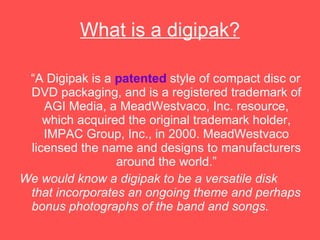 What is a digipak? “ A Digipak is a  patented  style of compact disc or DVD packaging, and is a registered trademark of AGI Media, a MeadWestvaco, Inc. resource, which acquired the original trademark holder, IMPAC Group, Inc., in 2000. MeadWestvaco licensed the name and designs to manufacturers around the world.” We would know a digipak to be a versatile disk that incorporates an ongoing theme and perhaps bonus photographs of the band and songs. 