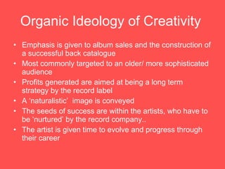 Organic Ideology of Creativity   Emphasis is given to album sales and the construction of a successful back catalogue Most commonly targeted to an older/ more sophisticated audience  Profits generated are aimed at being a long term strategy by the record label  A ‘naturalistic’  image is conveyed The seeds of success are within the artists, who have to be ‘nurtured’ by the record company.. The artist is given time to evolve and progress through their career 