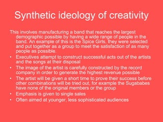 Synthetic ideology of creativity This involves manufacturing a band that reaches the largest demographic possible by having a wide range of people in the band. An example of this is the Spice Girls, they were selected and put together as a group to meet the satisfaction of as many people as possible.  Executives attempt to construct successful acts out of the artists and the songs at their disposal The image of the artist is carefully constructed by the record company in order to generate the highest revenue possible The artist will be given a short time to prove their success before other combinations will be tried out, for example the Sugababes have none of the original members or the group  Emphasis is given to single sales  Often aimed at younger, less sophisticated audiences 