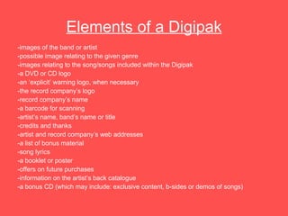 Elements of a Digipak -images of the band or artist -possible image relating to the given genre -images relating to the song/songs included within the Digipak  -a DVD or CD logo  -an ‘explicit’ warning logo, when necessary  -the record company’s logo -record company’s name -a barcode for scanning -artist’s name, band’s name or title -credits and thanks -artist and record company’s web addresses -a list of bonus material -song lyrics -a booklet or poster -offers on future purchases -information on the artist’s back catalogue -a bonus CD (which may include: exclusive content, b-sides or demos of songs) 