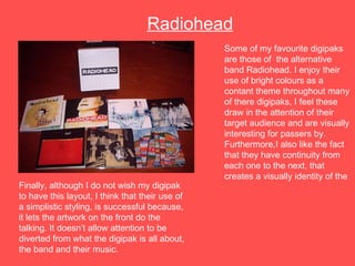 Some of my favourite digipaks are those of  the alternative band Radiohead. I enjoy their use of bright colours as a contant theme throughout many of there digipaks, I feel these draw in the attention of their target audience and are visually interesting for passers by. Furthermore,I also like the fact that they have continuity from each one to the next, that creates a visually identity of the Radiohead Finally, although I do not wish my digipak to have this layout, I think that their use of a simplistic styling, is successful because, it lets the artwork on the front do the talking. It doesn’t allow attention to be diverted from what the digipak is all about, the band and their music.  