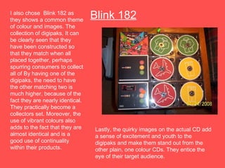 Blink 182 I also chose  Blink 182 as they shows a common theme of colour and images. The collection of digipaks, It can be clearly seen that they have been constructed so that they match when all placed together, perhaps spurring consumers to collect all of By having one of the digipaks, the need to have the other matching two is much higher, because of the fact they are nearly identical. They practically become a collectors set. Moreover, the use of vibrant colours also adds to the fact that they are almost identical and is a good use of continuality within their products.  Lastly, the quirky images on the actual CD add a sense of excitement and youth to the digipaks and make them stand out from the other plain, one colour CDs. They entice the eye of their target audience.  