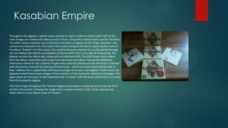 Kasabian Empire
Throughout the digipak, a yellow colour scheme is used in order to make it look "old" as the
main images are related with older periods of time, along with tradition black used for the fonts.
The other colours used are not as dominant and seem to appear on the "king" character - this
could be to emphasise him. The colour red is quite strong as the banner declaring the name of
the album "Empire" is in this colour; this could be because empires are usually gained through
war and defeat and red has connotations of blood which links to the idea of conquering. The
digipak contains the album disc, along with an additional DVD. The DVD shows music videos
from the album, and extras such songs from the bands next album. Having this additional
information allows for the customer to gain extra value for money and also feel more "involved"
with the band as they will be hearing unheard tracks - which not many others will be able to
hear. I believe this is a good idea and may encourage me to put in my digipak. Furthermore, the
digipak involved hand drawn images of the members of the band with additional messages. This
again allows for the buyer to feel important and "in touch" with the band, which will in turn lead
them to buying the digipak.
The main image throughout the "Empire"digipak by Kasabian is a playing card as seen by the K
and the club symbol; showing the image to be a modern version of the "King" playing card,
which links in to the album name of "Empire
 