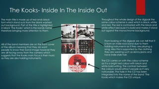 The Kooks- Inside In The Inside Out
The main title is made up of red ands black
font which stand outs from the blank washed
out background. Part of the title is highlighted
in black ‘The Kooks’ which is the bands name
therefore bringing more attention to them.
All of the band members are on the front cover
of the album meaning that they do want
people to know their band image however they
are all facing away from the camera which
suggests that the Kooks main focus is their music
as they are also holding instruments.
Throughout the whole design of the digipak the
same colour scheme is used which is black, white
and red. The red is contrasted with the black and
white effect because it is bold and makes it stand
out against the monochrome background.
From looking at the digipak we can tell that it
is from an indie rock band due to them
holding instruments as if they are playing a
song. Also this is supported by the clothing
they are wearing such as skinny jeans and
have indie style hair.
The CD carries on with the colour scheme
as it is a bright red colour with black and
white bold writing. The contrast between
the colours would attract people as it very
noticeable. The hole in the CD has been
integrated into the name of the band ‘The
Kooks which makes the CD unique.
 