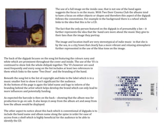 The back of the digipak focuses on the song list featuring the colours navy and
white which are prominent throughout the cover and inside. The use of the ‘O’s is
continued to show link the whole didipak together. The ‘O’s however are used
most frequently and every song on the list includes at least two references to
them which links to the name ‘Two Door’ and the branding of the band.
Beneath the song list is the list of copyright and links to the label which is in a
music smaller font to show it isn’t significant for the audience.
At the bottom of the page is again the label name and logo to inform of the
branding behind the artist which helps develop the brand which can only lead to
more influences and potentially funding.
As expected the barcode is then on the back – showing that the album was for
production to go on sale. It also keeps it away from the album art and away from
how the album would be displayed.
The other aspect to notice about this back which is conventional of digipaks is to
include the band name and album name along the spine in order for ease of
access from a shelf which is highly beneficial for the audience to be able to
identify the CD.
The use of a full image on the inside case, that is not one of the band again
suggests the focus is on the music. With Two Door Cinema Club the albums tend
to have a focus on either objects or shapes and therefore this aspect of the digipak
follows the conventions. For example in the background there is a wheel which
links to the idea that this is for a CD.
The fact that the only person featured on the digipak is of presumably a fan – it
further represents the idea that the band care more about the music they give to
their fans than the image they portray.
The image and location itself are very stereotypical of indie music in that she is
by the sea, in a city/town that clearly has a more vibrant and relaxing atmosphere
further represented in the use of the blue tone on the image.
 