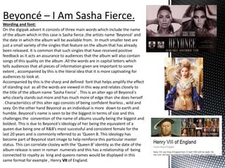 Wording and font:
On the digipak advert it consists of three main words which include the name
of the album which in this case is Sasha fierce ,the artists name ‘Beyoncé’ and
the date in which the album will be available from. In much smaller text are
just a small variety of the singles that feature on the album that has already
been released. It is common that such singles that have received positive
feedback as it acts an assurance to audiences that the album will also contain
songs of this quality on the album .All the words are in capital letters which
tells audiences that all pieces of information given are important to some
extent , accompanied by this is the literal idea that it is more captivating for
audiences to look at.
Accompanied by this is the sharp and defined font that helps amplify the effect
of standing out as all the words are viewed in this way and relates closely to
the title of the album name ‘Sasha Fierce’ . This is an alter ego of Beyoncé's
who clearly stands out more and has much more of edge than she does herself
. Characteristics of this alter ego consists of being confident fearless , wild and
sexy. On the other hand Beyoncé as an individual is more down to earth and
humble. Beyoncé's name is seen to be the biggest in terms of size and this
challenges the convention of the name of albums usually being the biggest and
boldest. This is due to Beyoncé's ideology of her being the equivalent of a
queen due being one of R&B’s most successful and consistent female for the
last 20 years and is commonly referred to as ‘Queen B. This ideology has
become part of Beyoncé start image to help reinforce this particular master
status. This can correlate closley with the ‘Queen B’ identity as the date of the
album release is seen in roman numerals and this has a relationship of being
connected to royalty as king and queens names would be displayed in this
same format for example , Henry VII of England.
 