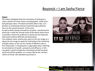 Colour:
The colours displayed show the convention of sticking to a
colour scheme of 3 main colours including black , white and a
dull gold type colour. The black and white effect is key as it
denotes an emotionally intense mood that help audiences
focus on the overall emotions of the artist.
As well as black having connotations of power and dominance
which ties in with the concept name of the album Sasha Fierce
it provides a chance for audience to clearly see the important
information without difficulty and distractions.
The simplistic colour scheme also caters to the star image as it
allows the star image to speak for itself without the interfering
of bright colours or the use of a variety of different colours.
The release date is showcased in a vague gold colour matching
its connotations of wealth , prosperity and affluence. In this
case gold is used to emphasise a winning prize that has great
worth and will be available on a certain day for the ‘winners
'which are those who decided to purchase it.
 