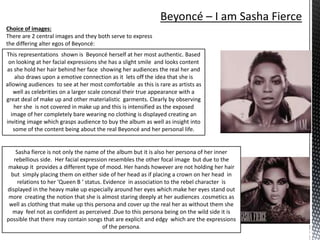 Choice of images:
There are 2 central images and they both serve to express
the differing alter egos of Beyoncé:
This representations shown is Beyoncé herself at her most authentic. Based
on looking at her facial expressions she has a slight smile and looks content
as she hold her hair behind her face showing her audiences the real her and
also draws upon a emotive connection as it lets off the idea that she is
allowing audiences to see at her most comfortable as this is rare as artists as
well as celebrities on a larger scale conceal their true appearance with a
great deal of make up and other materialistic garments. Clearly by observing
her she is not covered in make up and this is intensified as the exposed
image of her completely bare wearing no clothing is displayed creating an
inviting image which grasps audience to buy the album as well as insight into
some of the content being about the real Beyoncé and her personal life.
Sasha fierce is not only the name of the album but it is also her persona of her inner
rebellious side. Her facial expression resembles the other focal image but due to the
makeup it provides a different type of mood. Her hands however are not holding her hair
but simply placing them on either side of her head as if placing a crown on her head in
relations to her ‘Queen B ‘ status. Evidence in association to the rebel character is
displayed in the heavy make up especially around her eyes which make her eyes stand out
more creating the notion that she is almost staring deeply at her audiences .cosmetics as
well as clothing that make up this persona and cover up the real her as without them she
may feel not as confident as perceived .Due to this persona being on the wild side it is
possible that there may contain songs that are explicit and edgy which are the expressions
of the persona.
 