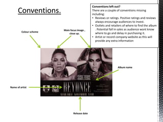 Name of artist
Album name
Release date
Main focus image ,
close up.
Colour scheme
Conventions left out?
There are a couple of conventions missing
including:
• Reviews or ratings. Positive ratings and reviews
always encourage audiences to invest.
• Outlets and retailers of where to find the album
. Potential fall in sales as audience wont know
where to go and delay in purchasing it.
• Artist or record company website as this will
provide any extra information
 