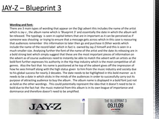 Wording and font:
There are 3 main types of wording that appear on the Digi advert this includes the name of the artist
which is Jay-z , the album name which is ‘Blueprint 3’ and essentially the date in which the album will
be released. The typology is seen in capital letters that are in important as it can be perceived as if
someone was shouting or trying to ensure that a message gets across which in this case is reassuring
that audiences remember this information to later then go and purchase it.Other words which
include the name of the record label which in fact is owned by Jay-Z himself and this is seen in a
much smaller size. Analysing further the font of the name of the artist and the date its releasing are in
a bold strong text which simply suggest that these are the most important pieces of information on
the advert as of course audiences need to instantly be able to match the advert with an artists as the
bold font further expresses his authority in the Hip Hop industry which is the most competitive of all
genres. Also the fact that his name is positioned at he top of the advert gives off the impression of
how he sees himself along with the high status given to him from the music industry and society due
to his global success for nearly 2 decades. The date needs to be highlighted in this bold manner as it
needs to be a date in which sticks in the minds of the audiences in order to successfully carry out its
purpose of attracting audience to buy the album . The album name is displayed in a bold font just not
as bold as the other wordings . This could potentially represent the idea that it doesn’t need to be in
bold due to the fact hat the music material from this album is in its own league of importance and
dominance and therefore doesn’t need to be amplified.
 