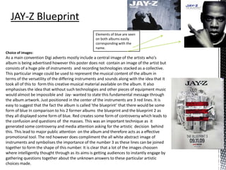 Choice of images:
As a main convention Digi adverts mostly include a central image of the artists who's
album is being advertised however this poster does not contain an image of the artist but
consists of a huge pile of instruments and recording technologies stacked as a collective.
This particular image could be used to represent the musical content of the album in
terms of the versatility of the differing instruments and sounds along with the idea that it
took all of this to form this creative musical material available on the album. It also
emphasises the idea that without such technologies and other pieces of equipment music
would almost be impossible and Jay- wanted to state this fundamental message through
the album artwork. Just positioned in the center of the instruments are 3 red lines. It is
easy to suggest that the fact the album is called ‘the blueprint’ that there would be some
form of blue In comparison to his 2 former albums the blueprint and the blueprint 2 as
they all displayed some form of blue. Red creates some form of controversy which leads to
the confusion and questions of the masses. This was an important technique as it
generated some controversy and media attention asking for the artistic decision behind
this. This lead to major public attention on the album and therefore acts as a effective
promotional tool. The red however does compliment the all white abstract image of
instruments and symbolises the importance of the number 3 as these lines can be joined
together to form the shape of this number. It is clear that a lot of the images choosen
where intelligently thought through as its aims is getting audiences to instantly engage by
gathering questions together about the unknown answers to these particular artistic
choices made.
Elements of blue are seen
on both albums easily
corresponding with the
name.
 