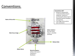 Album Name
Release Date
Name of the artist
Colour scheme –
the main three
colours red white
and black
Main focus image
Record company –
which in this case in
small font is
RocNation
Conventions left?
• Review of ratings which
could potentially enhance
audiences chances of
purchasing the album due to
seeing the positive feedback
it has gained.
• The image of the artist is
also not present
 