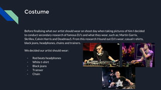 Costume
Before finalising what our artist should wear on shoot day when taking pictures of him I decided
to conduct secondary research of famous DJ’s and what they wear, such as; Martin Garrix,
Skrillex, Calvin Harris and Deadmau5. From this research I found out DJ’s wear; casual t-shirts,
black jeans, headphones, chains and trainers.
We decided our artist should wear:
- Red beats headphones
- White t-shirt
- Black jeans
- Trainser
- Chain
 