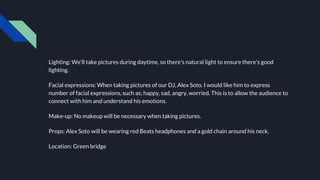 Lighting: We’ll take pictures during daytime, so there's natural light to ensure there's good
lighting.
Facial expressions: When taking pictures of our DJ, Alex Soto. I would like him to express
number of facial expressions, such as; happy, sad, angry, worried. This is to allow the audience to
connect with him and understand his emotions.
Make-up: No makeup will be necessary when taking pictures.
Props: Alex Soto will be wearing red Beats headphones and a gold chain around his neck.
Location: Green bridge
 
