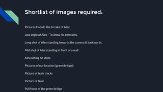 Shortlist of images required:
Pictures I would like to take of Alex:
Low angle of Alex - To show his emotions.
Long shot of Alex standing towards the camera & backwards.
Mid shot of Alex standing in front of a wall
Alex sitting on steps
Pictures of our location (green bridge):
Picture of train tracks
Picture of train
Pull focus of the green bridge
 