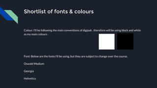 Shortlist of fonts & colours
Colour: I’ll be following the main conventions of digipak , therefore will be using black and white
as my main colours .
Font: Below are the fonts I’ll be using, but they are subject to change over the course.
Oswald Medium
Georgia
Helvetica
 