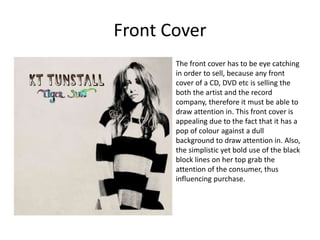 Front Cover
The front cover has to be eye catching
in order to sell, because any front
cover of a CD, DVD etc is selling the
both the artist and the record
company, therefore it must be able to
draw attention in. This front cover is
appealing due to the fact that it has a
pop of colour against a dull
background to draw attention in. Also,
the simplistic yet bold use of the black
block lines on her top grab the
attention of the consumer, thus
influencing purchase.
 