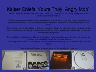 Kaiser Chiefs ‘Yours Truly, Angry Mob’
Kaiser Chiefs are an indie rock band from Leeds, UK. Their album ‘Your Truly, Angry Mob’ is the
band’s second studio album.
The front cover is very simple as it is a mid shot of the whole band stood next to each other which is
placed at the bottom of the cover whilst the band name and album title is featured at the top of the
cover.
The font used for the album titled is different to the band title as the album title looks medieval but the
band name is in capitol letters in a more simple font but both in a very dark brown colour on the pale
yellow/cream background.
The track listing on the back is different to the others I’ve analysed because the song titles are on the
right hand side instead of the left like the other albums.
The writing is quite small in size and has no coloured fill in the lettering so it is harder to read than the
others.
There are copyrights and company logos on the track listing cover too.

 