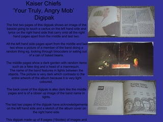 Kaiser Chiefs
‘Your Truly, Angry Mob’
Digipak
The first two pages of this digipak shows an image of the
bassist going to touch a cactus on the left hand side and
lyrics on the right hand side that carry onto all the right
hand pages apart from the middle and last two.
All the left hand side pages apart from the middle and last
two show a picture of a member of the band doing a
random thing eg. looking through binoculars or eating out
of a can of baked beans.
The middle pages show a dark garden with random items
such as a fake dog and a head of a mannequin.
The name of the band features in lights between the
objects. The picture is very dark which contrasts to the
entire artwork of the album because it is very light
coloured.
The back cover of the digipak is also dark like the middle
pages and is of a closer up image of the band name in
lights.
The last two pages of the digipak have acknowledgements
on the left hand side and a sketch of the album cover on
the right hand side.
This digipak made up of 8 pages (16sides) of images and

 
